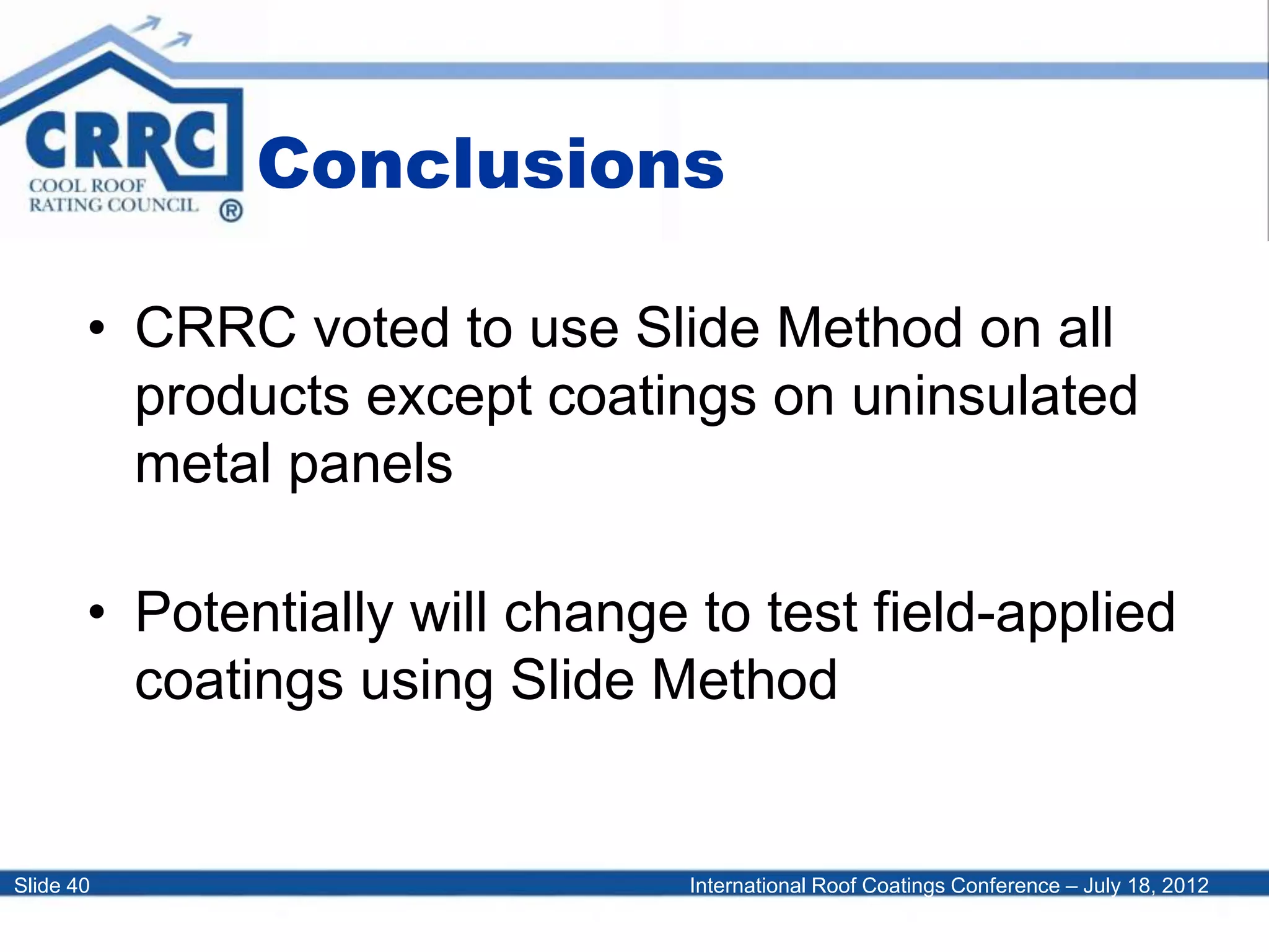 International Roof Coatings Conference – July 18, 2012Slide 40
Conclusions
• CRRC voted to use Slide Method on all
products except coatings on uninsulated
metal panels
• Potentially will change to test field-applied
coatings using Slide Method
 