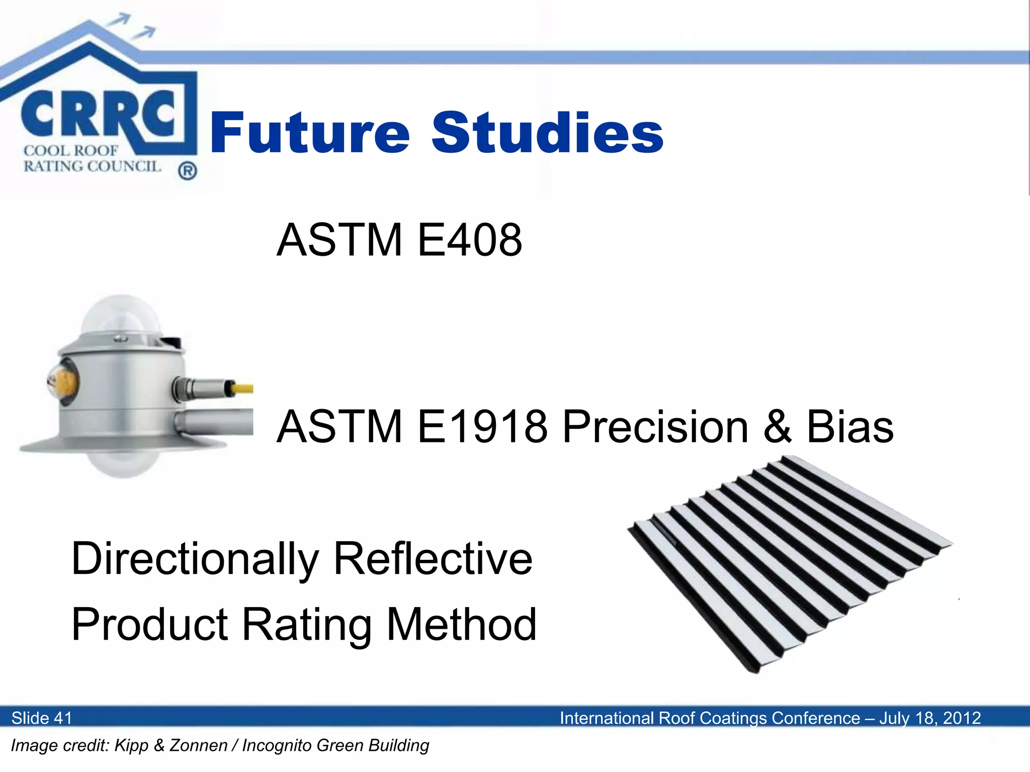 International Roof Coatings Conference – July 18, 2012Slide 41
Future Studies
ASTM E408
ASTM E1918 Precision & Bias
Directionally Reflective
Product Rating Method
Image credit: Kipp & Zonnen / Incognito Green Building
 
