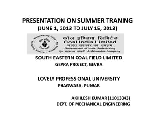 PRESENTATION ON SUMMER TRANING
(JUNE 1, 2013 TO JULY 15, 2013)
SOUTH EASTERN COAL FIELD LIMITED
GEVRA PROJECT, GEVRA
LOVELY PROFESSIONAL UNIVERSITY
PHAGWARA, PUNJAB
AKHILESH KUMAR (11013343)
DEPT. OF MECHANICAL ENGINEERING
 