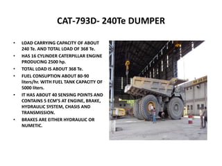 CAT-793D- 240Te DUMPER
• LOAD CARRYING CAPACITY OF ABOUT
240 Te. AND TOTAL LOAD OF 368 Te.
• HAS 16 CYLINDER CATERPILLAR ENGINE
PRODUCING 2500 hp.
• TOTAL LOAD IS ABOUT 368 Te.
• FUEL CONSUPTION ABOUT 80-90
liters/hr. WITH FUEL TANK CAPACITY OF
5000 liters.
• IT HAS ABOUT 40 SENSING POINTS AND
CONTAINS 5 ECM’S AT ENGINE, BRAKE,
HYDRAULIC SYSTEM, CHASIS AND
TRANSMISSION.
• BRAKES ARE EITHER HYDRAULIC OR
NUMETIC.
 