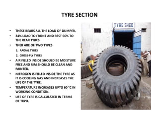 TYRE SECTION
• THESE BEARS ALL THE LOAD OF DUMPER.
• 34% LOAD TO FRONT AND REST 66% TO
THE REAR TYRES.
• THER ARE OF TWO TYPES
1. RADIAL TYRES
2. CROSS-PLY TYRES
• AIR FILLED INSIDE SHOULD BE MOISTURE
FREE AND RIM SHOULD BE CLEAN AND
PAINTED.
• NITROGEN IS FILLED INSIDE THE TYRE AS
IT IS COOLING GAS AND INCREASES THE
LIFE OF THE TYRE.
• TEMPERATURE INCREASES UPTO 60 °C IN
WORKING CONDITION.
• LIFE OF TYRE IS CALCULATED IN TERMS
OF TKPH.
 