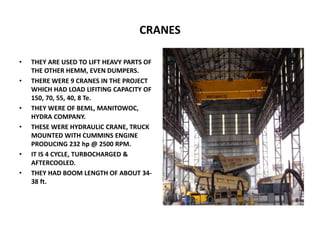 CRANES
• THEY ARE USED TO LIFT HEAVY PARTS OF
THE OTHER HEMM, EVEN DUMPERS.
• THERE WERE 9 CRANES IN THE PROJECT
WHICH HAD LOAD LIFITING CAPACITY OF
150, 70, 55, 40, 8 Te.
• THEY WERE OF BEML, MANITOWOC,
HYDRA COMPANY.
• THESE WERE HYDRAULIC CRANE, TRUCK
MOUNTED WITH CUMMINS ENGINE
PRODUCING 232 hp @ 2500 RPM.
• IT IS 4 CYCLE, TURBOCHARGED &
AFTERCOOLED.
• THEY HAD BOOM LENGTH OF ABOUT 34-
38 ft.
 
