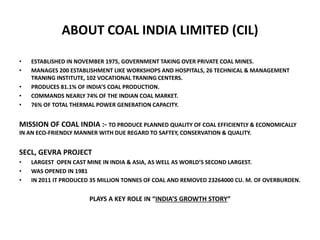 ABOUT COAL INDIA LIMITED (CIL)
• ESTABLISHED IN NOVEMBER 1975, GOVERNMENT TAKING OVER PRIVATE COAL MINES.
• MANAGES 200 ESTABLISHMENT LIKE WORKSHOPS AND HOSPITALS, 26 TECHNICAL & MANAGEMENT
TRANING INSTITUTE, 102 VOCATIONAL TRANING CENTERS.
• PRODUCES 81.1% OF INDIA’S COAL PRODUCTION.
• COMMANDS NEARLY 74% OF THE INDIAN COAL MARKET.
• 76% OF TOTAL THERMAL POWER GENERATION CAPACITY.
MISSION OF COAL INDIA :- TO PRODUCE PLANNED QUALITY OF COAL EFFICIENTLY & ECONOMICALLY
IN AN ECO-FRIENDLY MANNER WITH DUE REGARD TO SAFTEY, CONSERVATION & QUALITY.
SECL, GEVRA PROJECT
• LARGEST OPEN CAST MINE IN INDIA & ASIA, AS WELL AS WORLD’S SECOND LARGEST.
• WAS OPENED IN 1981
• IN 2011 IT PRODUCED 35 MILLION TONNES OF COAL AND REMOVED 23264000 CU. M. OF OVERBURDEN.
PLAYS A KEY ROLE IN “INDIA’S GROWTH STORY”
 
