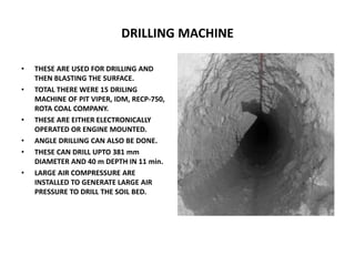 DRILLING MACHINE
• THESE ARE USED FOR DRILLING AND
THEN BLASTING THE SURFACE.
• TOTAL THERE WERE 15 DRILING
MACHINE OF PIT VIPER, IDM, RECP-750,
ROTA COAL COMPANY.
• THESE ARE EITHER ELECTRONICALLY
OPERATED OR ENGINE MOUNTED.
• ANGLE DRILLING CAN ALSO BE DONE.
• THESE CAN DRILL UPTO 381 mm
DIAMETER AND 40 m DEPTH IN 11 min.
• LARGE AIR COMPRESSURE ARE
INSTALLED TO GENERATE LARGE AIR
PRESSURE TO DRILL THE SOIL BED.
 