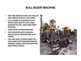 BULL DOZER MACHINE
• THEY ARE HEMM & PLAYS A KEY ROLE IN
COAL PRODUCTION IN A COAL MINE.
• IT IS A CRAWLER, EQUIPPED WITH A
METAL PLATE USED TO PUSH LARGE
QUANTITY OF SOIL, SAND AND OTHER
MATERIAL.
• THERE WERE 13 DOZER MACHINE.
• THEY MOUNTED WITH CUMMINS
ENGINE WHICH PRODUCES 860 hp OF
POWER.
• THEY ARE USED TO MAKE ROADS IN A
COAL MINES FOR TRANSPORTATION OF
DUMPER, CRANES, DRILLING MACHINES
AND OTHER VECHILES.
 