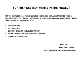 FURTHER DEVELOPMENTS IN THE PROJECT
FOR THE YEAR 2013-2014 THE ANNUAL PRODUCTION OF COAL WAS TRAGETED TO BE 48
MILLION TONNES. SO FOR THE PRODUCTION OF SUCH HUGE AMOUNT, MACHINES OF LARGER
CAPACITIES WERE ORDERED.SUCH AS
• 360 Te DUMPER
• 150 Te CRANES
• BUCYRUS 42 CU. M. SHOVEL EQUIPMENT
• TRUCK MOUNTED PIT VIPER DRILLING MACHINE
• 555 CAT DOZER MACHINE
THANKS!!!
AKHILESH KUMAR
DEPT. OF MECHANICAL ENGINEERING
 