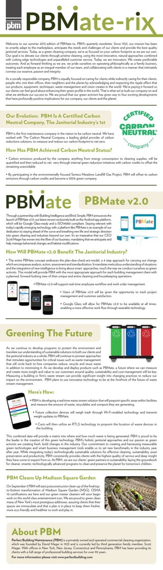 Welcome to our summer 2013 edition of PBMate-rix, PBM’s quarterly newsletter. Since 1923, our mission has been
to smartly adapt to the marketplace, anticipate the needs and challenges of our clients and provide the best quality
janitorial services. Today, as a green cleaning company, we’re as focused on your carbon footprint as we are our own.
Our goal is to elevate our clients through pristine cleaning, using the most innovative, natural approaches combined
with cutting edge technologies and unparalleled customer service. Today, we are innovators. We create predictable
outcomes. And as forward thinking as we are, we pride ourselves on operating philosophically as a family business,
treating each employee as an integral member of our team, and collaborating with clients in a manner that intimately
conveys our essence, passion and integrity.
As a socially responsible company, PBM is equally focused on caring for clients while indirectly caring for their clients,
people who visit their offices, their neighbors and the planet by acknowledging and respecting the ripple effect that
our products, equipment, techniques, waste management and vision creates in the world. We’re paying it forward so
our clients can feel good about enhancing their green proﬁle in the world. That is what we’ve built our company on and
what we attribute our success to. We are proud that our green activism has given way to four exciting developments
that have profoundly positive implications for our company, our clients and the planet.
PBM is the ﬁrst maintenance company in the nation to be carbon neutral. We have
worked with The Carbon Neutral Company, a leading global provider of carbon
reductions solutions, to measure and reduce our carbon footprint to net zero.
How Has PBM Achieved Carbon Neutral Status?
quantiﬁed and then reduced to net zero through internal green reduction initiatives with carbon credits to offset the
remaining unavoidable
emissions through carbon credits and become a 100% green company.
Our Evolution: PBM Is A Certiﬁed Carbon
Neutral Company, The Janitorial Industry’s 1st
ThroughapartnershipwithBuildingIntelligenceandBrickSimple,PBMannouncesthe
launchofPBMatev2.0,ourlatestversionexclusivelybuiltontheAndroidappplatform,
today’s rapidly emerging technology with a platform like PBMate is an example of our
dedication to staying ahead of the curve and breathing new life and strategic direction
into green cleaning and industries beyond our own. It’s an imperative that our CEO
ScottMagerhaswovenintotheﬁberofourbusiness,mandatingthatweanticipateand
help manage behavioral changes and habitat modiﬁcations.
How Will PBMate v2.0 Beneﬁt The Janitorial Industry?
whichencompassesanalysis,action,assessmentandstandardization.Itmandatesmeticulousunderstandingofsituations
and the integration of new intelligence to bring about smart approaches, much the way we conduct ourselves as green
activists. This model will provide PBM with the most appropriate approach for each building management client with
a planned, forward-looking view of their unique and entire cleaning and housekeeping operations.
management and customer satisfaction.
PBMate v2.0
As we continue to develop programs to protect the environment and
translate our understanding of sustainable solutions to both our clients and
the janitorial industry as a whole, PBM will continue to pioneer approaches
that stimulate opportunities for critical issues such as waste management
that will circle back to how companies reduce, recycle and reuse waste
in addition to minimizing it. As we develop and deploy products such as PBMate, a future where we can measure
and create more insight and value to our customers around quality, sustainability and cost management will be key.
Measuring a building or ﬁrm’s waste stream can provide signiﬁcant insight into changing practices to reduce our
impact on the environment. PBM plans to use innovative technology to be at the forefront of the future of waste
stream management.
Here’s How:
and measure the amount of waste, recyclables and compost they are generating.
weight updates to PBMate.
the building.
This combined data will provide a matrix into where and how much waste is being generated. PBM is proud to be
the leader in the creation of this green technology. PBM’s holistic janitorial approaches and our passion as green
activists are creating fresh, bold changes in the industry. Our commitment to creating and harnessing measurable
green technologies and smart business management tools enable us to set new benchmarks in the industry year
after year. While integrating today’s technologically sustainable solutions for effective cleaning, sustainability, asset
preservation and productivity, PBM consistently provides clients with the highest quality of service and deep insight
they have come to expect from us. At PBM, we are our clients’ green partners in sustainability, laying the groundwork
for cleaner, smarter, technologically advanced programs to clean and preserve the planet for tomorrow’s children.
Greening The Future
PBM Cleans Up Madison Square Garden
On September 3 PBM will start postconstruction clean-up of the ﬁnal top-
10 certiﬁcations are here and our green master cleaners will soon begin
work on this world-class entertainment icon. We are proud to green clean
many of New York’s most prestigious addresses, assuring clients that their
spaces are immaculate and that a plan is in place to keep them fresher,
more eco-friendly and healthier to work and play in.
About PBM
Perfect Building Maintenance (PBM) is a privately owned and operated commercial cleaning organization,
which was founded by David Mager in 1923 and is currently led by third generation family member, Scott
Mager. With offices in New York, New Jersey, Connecticut and Pennsylvania, PBM has been providing its
clients with a full range of professional building services for over 90 years.
For more information please visit www.perfectbuilding.com
020.00 lbs 035.00 lbs 012.00 lbs
 