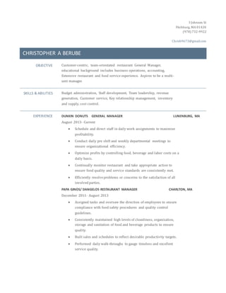 3 Johnson St
Fitchburg, MA 01420
(978) 732-9922
Chrisb9673@gmail.com
CHRISTOPHER A BERUBE
OBJECTIVE Customer-centric, team-orientated restaurant General Manager,
educational background includes business operations, accounting,
Extensive restaurant and food service experience. Aspires to be a multi-
unit manager.
SKILLS & ABILITIES Budget administration, Staff development, Team leadership, revenue
generation, Customer service, Key relationship management, inventory
and supply, cost control.
EXPERIENCE DUNKIN DONUTS GENERAL MANAGER LUNENBURG, MA
August 2013- Current
 Schedule and direct staff in daily work assignments to maximize
profitability.
 Conduct daily pre shift and weekly departmental meetings to
ensure organizational efficiency.
 Optimize profits by controlling food, beverage and labor costs on a
daily basis.
 Continually monitor restaurant and take appropriate action to
ensure food quality and service standards are consistently met.
 Efficiently resolveproblems or concerns to the satisfaction of all
involvedparties.
PAPA GINOS/ DANGELOS RESTAURANT MANAGER CHARLTON, MA
December 2011- August 2013
 Assigned tasks and oversaw the direction of employees to ensure
compliance with food safety procedures and quality control
guidelines.
 Consistently maintained high levels of cleanliness, organization,
storage and sanitation of food and beverage products to ensure
quality.
 Built sales and schedules to reflect desirable productivity targets.
 Performed daily walk-throughs to gauge timeless and excellent
service quality.
 
