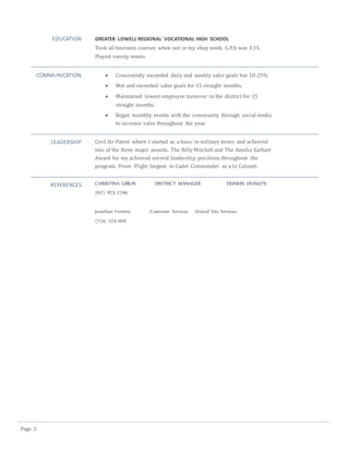Page 2
EDUCATION GREATER LOWELL REGIONAL VOCATIONAL HIGH SCHOOL
Took all business courses when not in my shop week. G.P.A was 3.15.
Played varsity tennis.
COMMUNICATION  Consistently exceeded daily and weekly sales goals but 10-25%
 Met and exceeded sales goals for 15 straight months.
 Maintained lowest employee turnover in the district for 15
straight months.
 Began monthly events with the community through social media
to increase sales throughout the year.
LEADERSHIP Civil Air Patrol where I started as a basic in military terms and achieved
two of the three major awards. The Billy Mitchell and The Amelia Earhart
Award for my achieved several leadership positions throughout the
program. From Flight Sargent to Cadet Commander as a Lt Colonel.
REFERENCES CHRISTINA GIBLIN DISTRICT MANAGER DUNKIN DONUTS
(617) 875-2799
Jonathan Ferreira Customer Services United Site Services
(774) 274-1168
 