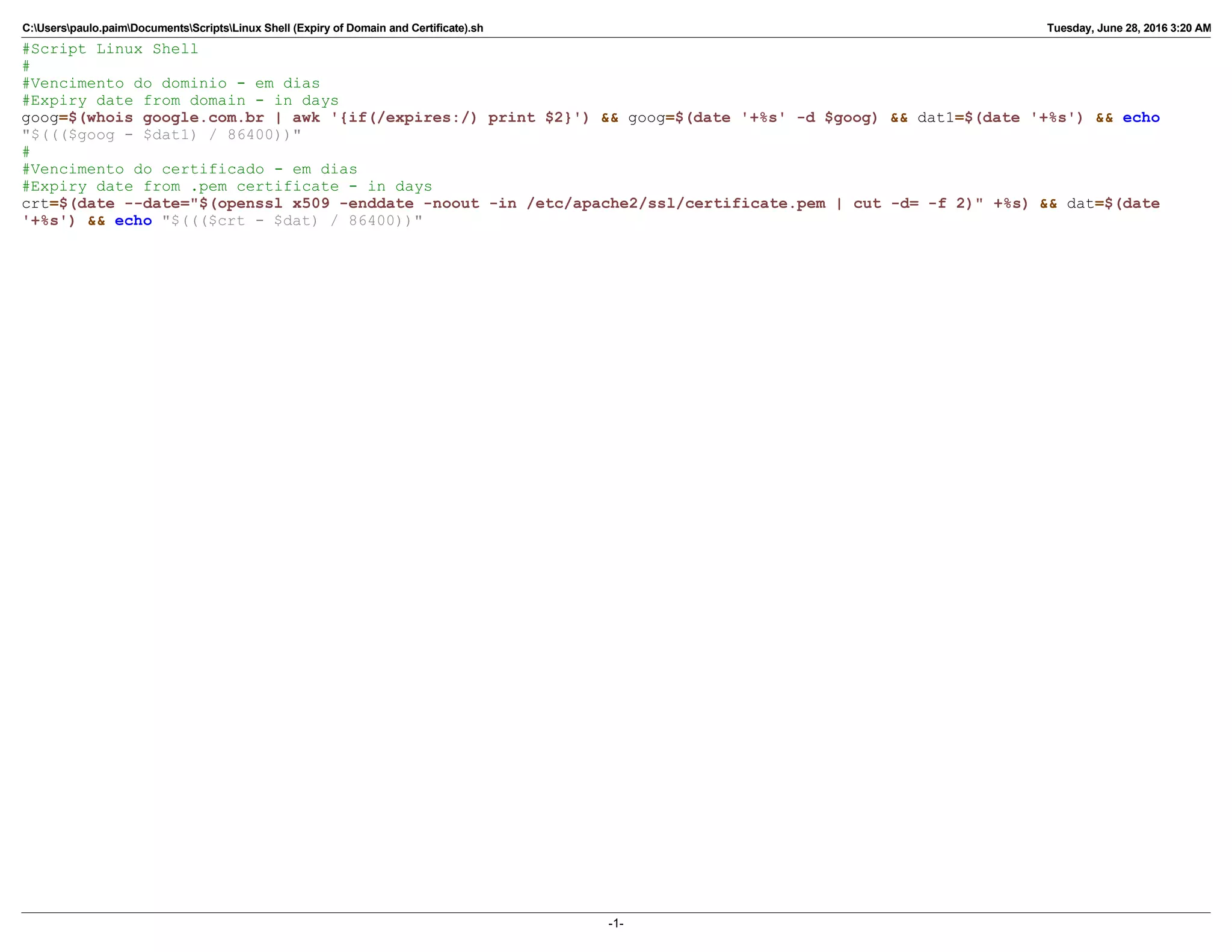 C:Userspaulo.paimDocumentsScriptsLinux Shell (Expiry of Domain and Certificate).sh Tuesday, June 28, 2016 3:20 AM
#Script Linux Shell
#
#Vencimento do dominio - em dias
#Expiry date from domain - in days
goog=$(whois google.com.br | awk '{if(/expires:/) print $2}') && goog=$(date '+%s' -d $goog) && dat1=$(date '+%s') && echo
"$((($goog - $dat1) / 86400))"
#
#Vencimento do certificado - em dias
#Expiry date from .pem certificate - in days
crt=$(date --date="$(openssl x509 -enddate -noout -in /etc/apache2/ssl/certificate.pem | cut -d= -f 2)" +%s) && dat=$(date
'+%s') && echo "$((($crt - $dat) / 86400))"
-1-