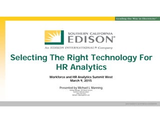 Presentation Title SOUTHERN CALIFORNIA EDISON®
SM
SOUTHERN CALIFORNIA EDISON®
SM
Selecting The Right Technology For
HR Analytics
Workforce and HR Analytics Summit West
March 9, 2015
Presented by Michael L Manning
Principal Manager, HR Shared Services
Southern California Edison
(626) 302-5232
Michael.L.Manning@SCE.com
 