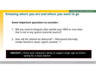 Group Name SOUTHERN CALIFORNIA EDISON
SMSM
SOUTHERN CALIFORNIA EDISON®Michael Manning - Selecting The Right Technology For HR Analytics
Knowing where you are and where you want to go
Some important questions to consider:
1. Will you need to integrate data outside your HRIS or even data
that is not in any system (external source)?
2. How will the solution be delivered? – Web-based internally,
vendor hosted in cloud, reports emailed…?
INSIGHT – Know your company's ability to support single sign-on before
opting for a cloud solution
 