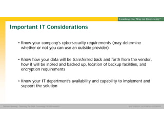 Group Name SOUTHERN CALIFORNIA EDISON
SMSM
SOUTHERN CALIFORNIA EDISON®Michael Manning - Selecting The Right Technology For HR Analytics
Important IT Considerations
• Know your company’s cybersecurity requirements (may determine
whether or not you can use an outside provider)
• Know how your data will be transferred back and forth from the vendor,
how it will be stored and backed up, location of backup facilities, and
encryption requirements
• Know your IT department’s availability and capability to implement and
support the solution
 