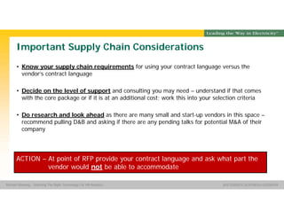 Group Name SOUTHERN CALIFORNIA EDISON
SMSM
SOUTHERN CALIFORNIA EDISON®Michael Manning - Selecting The Right Technology For HR Analytics
Important Supply Chain Considerations
• Know your supply chain requirements for using your contract language versus the
vendor’s contract language
• Decide on the level of support and consulting you may need – understand if that comes
with the core package or if it is at an additional cost; work this into your selection criteria
• Do research and look ahead as there are many small and start-up vendors in this space –
recommend pulling D&B and asking if there are any pending talks for potential M&A of their
company
ACTION – At point of RFP provide your contract language and ask what part the
vendor would not be able to accommodate
 