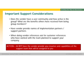 Group Name SOUTHERN CALIFORNIA EDISON
SMSM
SOUTHERN CALIFORNIA EDISON®Michael Manning - Selecting The Right Technology For HR Analytics
Important Support Considerations
• Does the vendor have a user community and how active is the
group? What are the benefits others have received from being
group members?
• Have vendor provide names of implementation partners /
support partners
• When doing vendor references ask for customer references
who have worked with the team planned to support your
company
ACTION – At RFP have the vendor provide you resumes and capabilities of the
support team that will be assigned to you
 