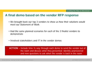 Group Name SOUTHERN CALIFORNIA EDISON
SMSM
SOUTHERN CALIFORNIA EDISON®Michael Manning - Selecting The Right Technology For HR Analytics
A final demo based on the vendor RFP response
• We brought back our top 3 vendors to show us how their solutions would
meet our Statement of Work
• Had the same planned scenarios for each of the 3 finalist vendors to
demonstrate
• Involved stakeholders and IT in the vendor demos
ACTION – Include time ½ way through each demo to send the vendor out of
the room and discuss what they presented; identify unanswered
and new questions to ask when the vendor is back in the room
 