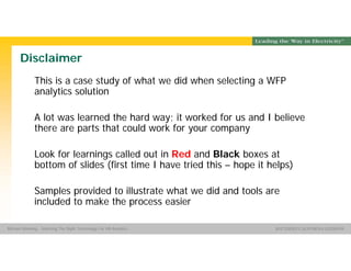 Group Name SOUTHERN CALIFORNIA EDISON
SMSM
SOUTHERN CALIFORNIA EDISON®Michael Manning - Selecting The Right Technology For HR Analytics
Disclaimer
This is a case study of what we did when selecting a WFP
analytics solution
A lot was learned the hard way; it worked for us and I believe
there are parts that could work for your company
Look for learnings called out in Red and Black boxes at
bottom of slides (first time I have tried this – hope it helps)
Samples provided to illustrate what we did and tools are
included to make the process easier
 