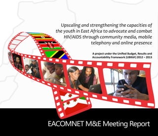 Upscaling and strengthening the capacities of
the youth in East Africa to advocate and combat
HIV/AIDS through community media, mobile
telephony and online presence
A project under the Unified Budget, Results and
Accountability Framework (UBRAF) 2012 – 2013
EACOMNET M&E Meeting Report
 
