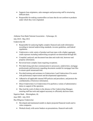 • Supports loan originators, sales managers and processing staff in structuring
difficult deals.
• Responsible for making counteroffers on loans that do not conform to products
under which they were originated.
Alabama Trust Bank National Association – Sylacauga, AL
July 2010 - May 2012
Underwriter III
• Responsible for analyzing highly complex financial and credit information
according to internal underwriting standards, investor guidelines, and federal
regulations
• Underwrote a wide variety of product and loan types with a higher aggregate
credit exposure including underwriting exceptions not determined through DU.
• Compiled, analyzed, and document loan data and credit risk, borrower and
property information.
• Reviewed more complex loans requiring exceptions.
• Provided strong and clear communication to processors, underwriters, mortgage
professionals and borrowers regarding documents needed for mortgage loan files
to ensure quick turnaround time.
• Provided training and assistance to Underwriters I and Underwriters II to assist
with performance improvement and developmental opportunities.
• Adhered to all applicable internal NPI policies and procedures, and protects the
confidentiality of borrower information.
• Direct Underwriters I or Underwriters II to perform a variety of administrative
duties in support of the operation.
• May lead the work of others in the absence of the Underwriting Manager,
ensuring staff has tools and support necessary to efficiently decision loans.
Superior Bank – Birmingham, AL
June 2005 - July 2010
Due Diligence Underwriter
• Developed and maintained models to depict projected financial results and to
value companies
• Worked closely with senior bankers on presentations, financial and credit
 