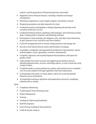 analysis, and the preparation of financial projections and models
• Supported various financial analyses, including valuations and merger
consequences
• Performed comprehensive and in-depth company and industry research
• Prepared presentations and other materials for clients
• Conducted research, participating in strategic planning and assisting in the
execution of advisory services
• Conducted financial analysis, preparing credit packages, and monitoring existing
deals; creating pitches, proposals, and marketing materials
• Participated in client meetings, due diligence visits, and other client interactions
to gain exposure to key executives and senior bankers
• Used risk-management tools to monitor trading positions and manage risk
• Served as chief liaison between clients and President of company.
• Assembled, coordinated, and negotiated the production of presentations, reports,
technical papers, forms, agreements, contracts, and proposals.
• Compiled, organized, and recorded shipment documentation, and reports for
quality control.
• Analyzed data from client accounts and supporting documents to process
inbound/outbound orders, invoices, and billing reports, as well as track and verify
receipt of orders.
• Completed audits to ensure productivity, quality, and customer-service standards
were met and complied with legal regulations and client expectations.
• Corresponded with clients via email, phone, and/or fax to provide detailed
financial account information.
• Accomplished warehouse operations and organization mission by completing
related results as needed.
Skills
• Compliance Monitoring
• Conforming & Nonconforming Loans
• Project Management
• Training
• Lending & Underwriting Guidelines
• Staff Development
• Loan Closing, Funding & Documentation
• Credit & Income Analysis
 