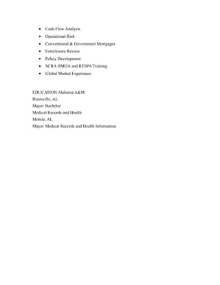 • Cash-Flow Analysis
• Operational Risk
• Conventional & Government Mortgages
• Foreclosure Review
• Policy Development
• SCRA HMDA and RESPA Training
• Global Market Experience
EDUCATION Alabama A&M
Huntsville, AL
Major: Bachelor
Medical Records and Health
Mobile, AL
Major: Medical Records and Health Information
 