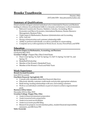 Brooke Trauthwein
Dayton, Ohio
(937) 684-3559 – btrauthwein@ursuline.edu
Summary of Qualifications
Detail-oriented and goal-oriented individual who is interested in Finance and Business
looking to enhance my professional skills in a dynamic and fast pace work environment.
 Relevant Coursework: Finance, Statistics, Calculus, Accounting, Micro
Economics and Macro Economics, International Business, Human Resource
Management, Business Policy
 Triple major in Mathematics, Business Administration and Accounting
 GPA: 3.62/4.0
 Strong communication and customer relationship skills
 Ability to perform individually as well as contribute in a team setting
 Computer savvy with experience in Word, Excel, Access, PowerPoint,and SPSS
Education
Bachelors Degree in Mathematics,Accounting, and Business
Graduated May 2015
Ursuline College—Pepper Pike, Ohio United States
 Dean’s List: Spring ’12, Fall ’12, Spring ’13, Fall ’13, Spring ’14, Fall ’14, and
Spring ‘15
 Basketball Scholarship
 Member of the Women’s Basketball Team
 Member of the Women’s Track and Field Team
Work Experience
Branch Account Executive
June 2015 to current
OneMain Financial- Springfield, OH
 Consult with customers about their financial objectives
 Effectively identify customer credit needs and provide appropriate solutions
 Build strong, trusting relationships with new and existing customers
 Work as an individual contributor as part of a team to achieve organizational
goals
Business Office Intern
December 2014 to May 2015
Ursuline College- Pepper Pike, Ohio
 Assist in financial statement preparation
 Assist in journal entry preparation
 Assist in account reconciliation
 Assist in accounts payable filing
 Research for projects: record retention policy, student financial responsibility
statement, and IRS Form 990
Sales Associate
 