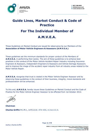 Page 1 of 9
Author; Charles Griffin
AMVEA is a trading style of AMVEA Ltd The Association of Motor Vehicle Engineers & Assessors
A Company Registered in England and Wales
Company Number 08627608
Registered Office: Suite LP27094, 20 – 22 Wenlock Road, London, N1 7GU
T: 0871 288 6953
E: info@amvea.co.uk
W: www.amvea.co.uk
Guide Lines, Market Conduct & Code of
Practice
For The Individual Member of
A.M.V.E.A.
These Guidelines on Market Conduct are issued for observance by our Members of the
Association of Motor Vehicle Engineers & Assessors (A.M.V.E.A.)
These guidelines set the minimum standards for proper conduct of the Members of
A.M.V.E.A. in performing their duties. The aim of these guidelines is to enhance best
practices in the conduct of the Motor Vehicle Accident Repair Industry including Insurance
Engineers & Assessors, Independent Engineers & Assessors and Vehicle Damage Assessors
and to improve the image of the accident repair industry from all industry areas related to the
Motor Vehicle Repair.
A.M.V.E.A. recognise that trust is vested in the Motor Vehicle Engineer Assessor and by
observing these guidelines in the conduct of their business, integrity; moral standards and
professionalism will be enhanced.
To this end, A.M.V.E.A. hereby issues these Guidelines on Market Conduct and the Code of
Practice for the Motor Vehicle Engineer Assessor to be effected from 1st October 2012.
Chairman
Charles Griffin M.I.M.I., A.M.S.O.E. ATA VDA, A.Inst.A.E.A.
 