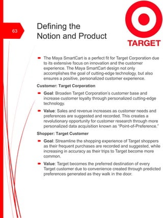 Defining the
Notion and Product
 The Maya SmartCart is a perfect fit for Target Corporation due
to its extensive focus on innovation and the customer
experience. The Maya SmartCart design not only
accomplishes the goal of cutting-edge technology, but also
ensures a positive, personalized customer experience.
Customer: Target Corporation
 Goal: Broaden Target Corporation’s customer base and
increase customer loyalty through personalized cutting-edge
technology.
 Value: Sales and revenue increases as customer needs and
preferences are suggested and recorded. This creates a
revolutionary opportunity for customer research through more
personalized data acquisition known as “Point-of-Preference.”
Shopper: Target Customer
 Goal: Streamline the shopping experience of Target shoppers
as their frequent purchases are recorded and suggested, while
increasing in accuracy as their trips to Target become more
common.
 Value: Target becomes the preferred destination of every
Target customer due to convenience created through predicted
preferences generated as they walk in the door.
63
 