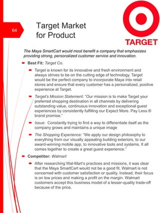 Target Market
for Product
The Maya SmartCart would most benefit a company that emphasizes
providing strong, personalized customer service and innovation.
 Best Fit: Target Co.
 Target is known for its innovative and fresh environment and
always strives to be on the cutting edge of technology. Target
would be the perfect company to incorporate Maya into retail
stores and ensure that every customer has a personalized, positive
experience at Target.
 Target’s Mission Statement: “Our mission is to make Target your
preferred shopping destination in all channels by delivering
outstanding value, continuous innovation and exceptional guest
experiences by consistently fulfilling our Expect More. Pay Less.®
brand promise.”
 Issue: Constantly trying to find a way to differentiate itself as the
company grows and maintains a unique image
 The Shopping Experience: “We apply our design philosophy to
everything from our visually appealing building exteriors, to our
award-winning mobile app, to innovative tools and systems. It all
comes together to create a great guest experience.”
 Competitor: Walmart
 After researching Wal-Mart’s practices and missions, it was clear
that the Maya SmartCart would not be a good fit. Walmart is not
concerned with customer satisfaction or quality. Instead, their focus
is on low prices and making a profit on the margin. Walmart
customers accept this business model of a lesser-quality trade-off
because of the price.
64
 