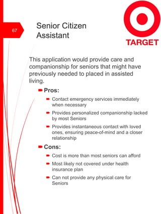 Senior Citizen
Assistant
This application would provide care and
companionship for seniors that might have
previously needed to placed in assisted
living.
Pros:
 Contact emergency services immediately
when necessary
 Provides personalized companionship lacked
by most Seniors
 Provides instantaneous contact with loved
ones, ensuring peace-of-mind and a closer
relationship
Cons:
 Cost is more than most seniors can afford
 Most likely not covered under health
insurance plan
 Can not provide any physical care for
Seniors
67
 