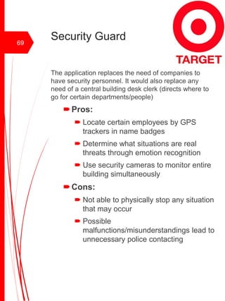 Security Guard
The application replaces the need of companies to
have security personnel. It would also replace any
need of a central building desk clerk (directs where to
go for certain departments/people)
Pros:
 Locate certain employees by GPS
trackers in name badges
 Determine what situations are real
threats through emotion recognition
 Use security cameras to monitor entire
building simultaneously
Cons:
 Not able to physically stop any situation
that may occur
 Possible
malfunctions/misunderstandings lead to
unnecessary police contacting
69
 