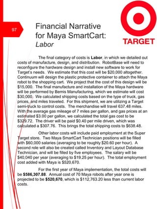 Financial Narrative
for Maya SmartCart:
Labor
The final category of costs is Labor, in which we detailed out
costs of manufacture, design, and distribution. RobotBase will need to
reconfigure the hardware design and install new software to work for
Target’s needs. We estimate that this cost will be $20,000 altogether.
Continuum will design the plastic protective container to attach the Maya
robot to the shopping cart. We project that the cost of this design will be
$15,000. The final manufacture and installation of the Maya hardware
will be performed by Bemis Manufacturing, which we estimate will cost
$30,000. We calculated shipping costs based on the type of truck, gas
prices, and miles traveled. For this shipment, we are utilizing a Target
semi-truck to control costs. The merchandise will travel 637.48 miles.
With the average gas mileage of 7 miles per gallon, and gas prices at an
estimated $3.00 per gallon, we calculated the total gas cost to be
$329.72. The driver will be paid $0.40 per mile driven, which was
calculated a $307.76. This brings the total shipping costs to $638.48.
Other labor costs will include paid employment at the Super
Target store. Two Maya SmartCart Technician positions will be filled
with $60,000 salaries (averaging to be roughly $20.60 per hour). A
second role will also be created called Inventory and Layout Database
Technician, and will be filled by five employees. The salary will be
$40,040 per year (averaging to $19.25 per hour). The total employment
cost added with Maya is $520,670.
For the first year of Maya implementation, the total costs will
be $586,307.88. Annual cost of 70 Maya robots after year one is
projected to be $520,670, which is $112,763.20 less than current labor
costs.
97
 