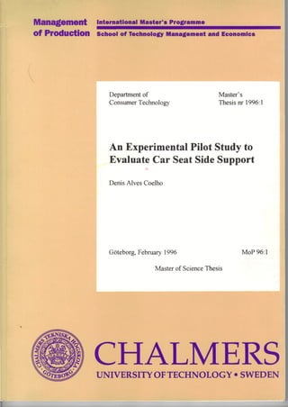 International Master's Programme
Of ProdllCtion School of Technology Management andEconomics
Department of Master's
Consumer Technology Thesis nr 1996:l
An Experimental Pilot Study to
Evaluate Car Seat Side Support
Denis Alves Coelho
Gõteborg, February 1996 MoP 96:l
Master of Science Thesis
CHALMERSUNIVERSITYOFTECHNOLOGY • SWEDEN
 