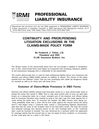 1
Reproduced with permission from the July 2005 supplement to PROFESSIONAL LIABILITY INSURANCE.
Further reproduction is prohibited. Copyright © 2005 International Risk Management Institute, Inc.,®
12222 Merit Drive, Suite 1450, Dallas, Texas 75251–2276; (972) 960–7693.
PROFESSIONAL
LIABILITY INSURANCEYour Resource for Risk
and Insurance WisdomTM
CONTINUITY AND PRIOR/PENDING
LITIGATION EXCLUSIONS IN THE
CLAIMS-MADE POLICY FORM
By Frederick J. Fisher, J.D.
President and CEO
E.L.M. Insurance Brokers, Inc.
The 35-year history of the claims-made policy form has not brought it stability or standardiza-
tion. In fact, claims-made forms have begun to incorporate with increasing frequency addition-
al and exclusionary language that is unfavorable to the policyholder.
The current claims-made form is used for both professional liability (errors and omissions) and
directors and officers (D&O) liability policies (in addition to others). This version of the policy
evolved from two different “tracks” that are now converging with subtle yet dangerous results
for insureds as well as for those who sell these forms.
Evolution of Claims-Made Provisions in D&O Forms
Directors and officers liability policies have long been issued on a “pure claims-made” basis (a
phrase this writer first coined in 1990). That is, they were written with no prior act date (also
known as a retroactive date). As a result, wrongful acts of the directors and officers dating
back to corporate formation were covered as long as the claim was first made against the in-
sured during the policy term. To minimize the singular risk D&O insurers were taking (i.e.,
“what probability exists that a claim will be first made against the insured during the policy
term?”), they began using a “continuity date” and/or a “prior/pending litigation exclusionary”
date that was the same as the inception date of the first policy issued. The date the insured
first obtained coverage thus became known as the “first coverage date” so the “continuity
date” could be honored at renewal. This was reinforced by a warranty within the application
for coverage stating that the insured was or was not aware of facts, incidents, or circumstanc-
es that could give rise to a claim in the future.
 