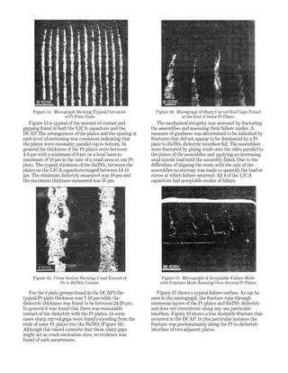 Figure 15 is typical of the amount of contact and
gapping found in both the LICA capacitors and the
DCAP. The arrangement of the plates and the spacing at
each level of sectioning was consistent indicating that
the plates were resonably parallel top to bottom. In
general the thickness of the Pt plates were between
4-9 µm with a minimum of 0 µm on a local basis to
maximum of 18 µm in the case of a small area on one Pt
plate. The typical thickness of the BaTiO3, between the
plates on the LICA capacitors ranged between 14-18
µm. The minimum dielectric measured was 10 µm and
the maximum thickness measured was 35 µm.
For the 8 plate groups found in the DCAP’s the
typical Pt plate thickness was 7-10 µm while the
dielectric thickness was found to be between 24-28 µm.
In general it was found that there was reasonable
contact of the dielectric with the Pt plates. In some
cases sharp curved gaps were found extending from the
ends of some Pt plates into the BaTiO3 (Figure 16).
Although this raised concerns that these sharp gaps
might act as crack nucleation sites, no evidence was
found of such occurrences.
The mechanical integrity was assessed by fracturing
the assemblies and assessing their failure modes. A
measure of goodness was determined to be indicated by
fractures that did not appear to be dominated by a Pt
plate to BaTiO3 dielectric interface fail. The assemblies
were fractured by gluing studs onto the sides parallel to
the plates of the assemblies and applying an increasing
axial tensile load until the assembly failed. Due to the
difficulties of aligning the studs with the axis of the
assemblies no attempt was made to quantify the load or
stress at which failure occurred. All 4 of the LICA
capacitors had acceptable modes of failure.
Figure 17 shows a typical failure surface. As can be
seen in the micrograph, the fracture runs through
numerous layers of the Pt plates and BaTiO3 dielectric
and does not concentrate along any one particular
interface. Figure 18 shows a less desirable fracture that
occurred in the DCAP. In this particular instance the
fracture was predominantly along the Pt to dieleetric
interface of two adjacent plates.
Figure 14. Micrograph Showing Typical Curvature
of Pt Plate Ends
Figure 16. Micrograph of Sharp Curved End Gaps Found
at the End of Some Pt Plates
Figure 15. Cross Section Showing Usual Extend of
Pt to BaTiO3 Contact
Figure 17. Micrograph of Acceptable Failure Mode
with Fracture Mode Running Over Several Pt Plates
 