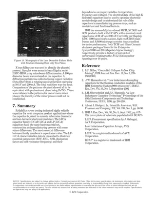 X-ray diffraction was used to identify the phase(s)
present. Samples were mounted on a Rigaku model
PSPC-MDG x-ray microbeam diffractometer. A 100 µm
diameter beam was centered on the capacitor. A
diffraction pattern was collected using copper radiation
(Beta-filter) from a rotating anode generator operating
at 50 kV and 200 mA. The total scan time was one hour.
Comparison of the patterns obtained showed all to be
equivalent with predominant phase being BaTiO3. There
was evidence in the patterns for one or more minor
phases: the identity of the minor phases could not be
established.
7. Summary
Reliability stress testing indicated highly reliable
capacitor for most computer product applications where
the capacitor is joined to ceramic substrates (hermetic
and non-hermetic electronic modules). The LICA
capacitor family (DCAP, LICA and LP-LICA)
capacitors have the same basic material set,
construction and manufacturing process with some
minor differences. The most essential difference
between family members is capacitance value. The LP-
LICA characterization data is presented to illustrate
essential parameters (ESC, ESL, ESR, dissipation
factor and self-resonance frequency) and their
dependencies on major variables (temperature,
frequency and voltage). The electrical data of the high K
dielectric capacitors can be used to optimize electronic
module design and to understand the role of the
capacitors in manufacturing process steps, such as
module test and functional burn-in.
IBM has successfully introduced MCM, MCM-D and
SCM products built with DCAP’s with a nominal rated
capacitance of 32 nF and 100 nF. Currently our flagship
RISC 6000 based work stations, high end CMOS main
frames and AS400 midrange systems boast excellent
low noise performance. Both TCM4
and Glass Ceramic
electronic packages5
found in the Enterprise
System/9000 and 3081 (bipolar chip technology),
respectively, provide a history of zero defect
performance relating to the AVX/IBM capacitor
spanning over 10 years.
Reference
1. L.F. Miller, “Controlled Collapse Reflow Chip
Joining”, IBM Journal Res. Dev. 13, No. 3, 239-
250,(1969)
2. J.W. Humenik et al. “Low inductance decoupling
capacitors for the thermal conduction modules of the
IBM Enterprise System/9000 processors”, IBM J.
Res. Dev. Vol. 36, No. 5, September 1992
3. J.M. Oberschmidt and J.N. Humenik, “A Low
Inductance Capacitor Technology” Proceedings of the
40th Electronic Components and Technology
Conference, IEEE, 1990, pp. 284-288.
4. Albert J. Blodgett, Jr., Scientific American, W.H.
Freeman and Company, NY, Vol. 249, No. 1, pp. 86-96.
5. IBM J. Res. Dev., Vol. 36, No. 5, Sept. 1992, pp. 817-
955, cover photo of substrate populated with DCAP’s
LICA Procurement specification by J. Galvagni,
AVX Corporation.
Low Inductance Capacitor Arrays, AVX
Corporation.
LICA®
is a registered trademark of AVX
Corporation.
DCAP®
is a registered trademark of IBM
Corporation.
Figure 18. Micrograph of the Less Desirable Failure Mode
with Fracture Running Over only Two Plates
NOTICE: Specifications are subject to change without notice. Contact your nearest AVX Sales Office for the latest specifications. All statements, information and data
given herein are believed to be accurate and reliable, but are presented without guarantee, warranty, or responsibility of any kind, expressed or implied. Statements
or suggestions concerning possible use of our products are made without representation or warranty that any such use is free of patent infringement and are not
recommendations to infringe any patent. The user should not assume that all safety measures are indicated or that other measures may not be required. Specifications
are typical and may not apply to all applications.
© AVX Corporation
 