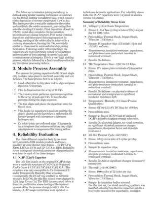 The follow-on termination joining metallurgy is
defined using similar masking techniques to construct
the BLM (ball limiting metallurgy) base, which consists
of the deposition of chrome-copper-gold (Cr-Cu-Au).
This layer provides a wettable surface for the solder
and also limits the solder movement, preventing flow
onto the shorting Cr land(s). Final deposition of lead tin
(Pb-Sn) metal alloy completes the termination/
interconnection joining structure. Post metal terminal
deposition and subsequent fixturing/capacitor de-
masking, melting of the solder alloy is achieved in a
reducing atmosphere, forming the C4s, essentially
similar to those used in semiconductor chip joining
fabrication. Following solder reflow (melting), the
capacitors are then electrically tested for capacitance
and resistance of both internal electrode body and
termination metal integrity. This is a very high yielding
process, which is followed by a final visual inspection for
any functional processing defects.
3. Module Process Assembly
The process for joining capacitors to MCM and single
chip modules takes place in our bond, assembly and test
facilities. The basic process flow is as follows:
• Load substrates in chip place tool to align and place
flip chips (Universal).
• Flux is dispensed on the array of 16 C4’s.
• The vision system performs a pattern recognition
to the array of pads and C4’s. It matches the
patterns during the align sequence.
• The tool aligns and places the capacitors onto the
fluxed sites.
• Flux holds the capacitors in position until the flip
chip is placed and the hardware is reflowed in IR
furnace purged with nitrogen or a nitrogen/
hydrogen mix.
• C4 solder joints are reflowed in an IR furnace in
an atmosphere that reduces oxidation. Any slight
misalignment is compensated for during reflow.
4. Reliabililty Evaluation
The three different capacitor body types were
introduced into IBM module products and hence,
qualified at three distinct time frames – the DCAP in
4Q'86, LICA in 1H'94 and LP LICA in 4Q'95. Reliability
stress testing and electrical parameter characterization
was done for each of the three designs.
4.1 DCAP (32nF) Capacitor
The thin film islands on the original DCAP design
were a sandwich structure of Cr/CrCu 50-50 phased
/Cu/Cr (layer 1 0.7 KºA/1.7 KºA/4.3 KºA/2 KºA). This
structure was very susceptible to Cu Corrosion (C1)
under Temperature Humidity Bias stressing.
Consequently, the DCAP was confined to hermetic
modules. In 2H'88, the thin film islands were changed to
1.2 K Ang. Cr (no Cu). The THB data reported below is
from the qualification stress testing of the updated
process. After the process change to all Cr thin film
islands, DCAP usage restrictions were updated to
include non-hermetic applications. For reliability stress
tests, the DCAP capacitors were C4 joined to alumina
ceramic substrates.
Summary of Reliability Stress Tests
1.0 Voltage Cycle at Room Temperature
• Stress: 0 - 15V bias cycling at rate of 72 cycles per
day for 3500 cycles.
• Precondition: Thermal Shock, Impact Shock,
Vibration (IBM Spec.).
• Sample: 48 capacitor chips (1/2 initial C4 join and
1/2 18 C4 reflows).
• Measurements: insulation resistance, capacitance,
and plate resistance (redundant terminal to
redundant terminal).
• Results: No failures.
2.0 TB (Temperature Bias) - 125C for 2.1 Khrs.
• Stress: 15V across plate terminals of 24 capacitor
chips.
• Precondition: Thermal Shock, Impact Shock,
Vibration (IBM Spec.).
• Measurements: insulation resistance, capacitance,
and plate resistance (redundant terminal to
redundant terminal).
• Results: No failures - no physical evidence of
corrosion or metal migration or significant
insulation resistance drift.
3.0 Temperature / Humidity (Cr Island Process
Qualification)
• Stress: 85C/81%RH/6V DC Bias for 1000 hrs.
• Precondition: none.
• Sample: 24 biased DCAPS and 48 unbiased
DCAP’s joined to alumina ceramic substrates.
• Results: No electrical failures, no visual corrosion,
no significant electrical parameter changes
(capacitance, dissipation factor, and dielectric
resistance).
4.0 Mil Std. Thermal Cycle (-55C/125C)
• Stress: 500 cycles at rate of 8 cycles per day.
• Precondition: none.
• Sample: 24 capacitor chips.
• Measurements: insulation resistance, capacitance,
and plate resistance (redundant terminal to
redundant terminal).
• Results: No fails or significant changes in measured
parameters.
5.0 Thermal Cycle (0C/100C)
• Stress: 4800 cycles at 72 cycles per day.
• Precondition: Thermal Shock, Impact Shock,
Vibration (IBM Spec.).
• Sample: 144 capacitor bodies stressed.
For this test set, the island metallurgy pattern was
modified, allowing two discrete capacitors within a
body to be measured for capacitance, insulation
 
