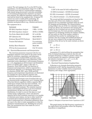 control. The unit impinges dry N2 on the DUT (in this
experiment, over the temperature range 0 ºC to 100 ºC).
The dowels were held in a vertical position (capacitor
body islands facing downward) to provide accessibility
to a 2-terminal electrical probe attached to an imped-
ance analyzer. Two different impedance analyzers were
used and are listed in the equipment list. A camera/ TV
system was used to enable probe positioning. All
instruments were mounted on a steel air table to
minimize mechanical effects (e.g., vibration and shock).
The equipment list is:
Instrument Comment
HP 4291A Impedance Analyzer 1 MHz - 1.8 GHz
HP 4194A Impedance Analyzer 100 Hz to 40 MHz
Pico Probe (Model 40A-SG-400P) DC to 40 GHz
HP Calibration Std. Model 909D 50
Brinkman Manual XYZ Positioner Model 06-00-71
Tesatast Dial Indicator For monitoring
probe overdrive
Keithley Micro-Ohmmeter Model 500
FTS Gas Environmental unit PAC TC-3-85-91
3.0. Electrical Measurements and Interpretation
The electrical parameters measured with the two
impedance analyzers were based on the series circuit
model for resistance, capacitance, and inductance.
The measurements included ESR (equivalent series
resistance), ESL (equivalent series inductance), ESC
(equivalent series capacitance), self-resonance frequency
(␻ Res), ZSR (impedance at self-resonance) and dissipation
factor (␻ X ESR X ESC, where ␻=2πv and v is
frequency). Both ESR and ESC are functions of
frequency and temperature, which is expected for a
ferroelectric dielectric, as is dissipation factor since it
is a function of ESR, ESC, and ␻. ESR and ESC
frequency and temperature dependencies are illustrated
by examples for a given discrete capacitor unit.
Statistical data is provided for all other parameters.
All of the measurements were 2-terminal (this was
the electrical probe configuration), not 4- terminal. Each
of the four discrete capacitors within a capacitor MLC
(multi-layer ceramic) body have four terminals - two
terminals for each plate set of a discrete capacitor
(hence, redundant terminals). The statistics reported
(mean µ and standard deviation ␴) are for 2-terminal
measurements; all data sets were fit to normal
distributions. In order to convert this data to a ‘real’
module design configuration, where each discrete
capacitor has its four terminals connected to two module
or substrate power planes, one has to either model the
4-terminal and 2-terminal capacitor configurations in
order to understand how to transform parameters from
one type to the other or make assumptions on what the
parameter transformations are. Modeling has not been
done, but assumptions have been made for a set of
transformations.
These are:
I. ESC is the same for both configurations.
II. ESR (4-terminal) = 1/2 ESR (2-terminal)
III. ESL (4-terminal) = 1/2 ESL (2-terminal)
IV. ␻ (Res/4-terminal) = ͱ2 ␻ (Res/2-terminal)
The second and third assumptions are based on the
idea that each of the 2 sets of plates in a discrete
capacitor has two redundant terminals which are used
for charging and discharging. The characterization
testing utilized only one of the two redundant terminals
of each set. Hence, the resistances and current path
lengths for the 4-terminal case are around 1/2 those for
the 2-terminal case. For more precision, modeling is
suggested. In calculating statistics for random variables,
one can easily see that if one random variable is
transformed into another by multiplying it by a
constant, then the average and standard deviation of
the new one is related to the average and standard
deviation of the old one by the same constant, as shown
below:
if yi = K x xi
then y = K x x
and ␴y =K x ␴x
Assumption IV is derived from the assumption that
if the 2-terminal inductance is halved, then the self-
resonance frequency is shifted to greater values since
at self-resonance the capacitive reactance equals
the inductive reactance, or 1 ÷ ␻C = ␻ x L, for
C = capacitance and L = inductance.
3.1. Electrical Characterization Graphical Data
Following is set of graphs illustrating parameter
distributions at 25ºC and the dependencies of these
parameters on other variables such as temperature,
frequency, and voltage, where appropriate.
This graph depicts the high frequency capacitance in
the region below self-resonance where the frequency
dependence is insignificant.
Figure 2. Histogram of Equivalent Series Capacitance at 25ºC
 