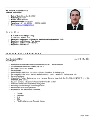 Page 1 of 4
M.E. Victor M. Ancona Romero
Personal Information:
 Date of Birth: November 2nd 1982
 Nationality: Mexican
 Marital Status: Married
 Passport Number: G03616767
 Telephone: +521 9331061090 , + 52 9331012081
 Email: ancona.vmar@gmail.com
E d u c a t i o n
 B.S. in Mechanical Engineering
ITV,Veracruz, Mexico 2005
 Experience on Packers Systems and Well Completion Operations CHC.
 Experience on Multiphase Flow Meters.
 Experience on Pressure Containers.
 Experience on Autocad
P r o f e s s i o n a l E x p e r i e n c e
Field Specialist III CHC Jan 2013 - May 2015
Baker Hughes
 Retrievable Production Packers and Permanent (HP / HT ) with accessories.
 Comprehensive Permanent Packers (HP / HT )
 Recovery of production packers
 Remedial tools
 Case hole completions, Monobore, Cement Squeeze, BL Operations
 Packers try to bridge plugs , dry test , well stimulations , integrity tests in TR Testing cache , etc.
 Cement Retainers .
 Worked with Packers Systems and Liner Hangers, Cements plugs (Lok-Set, FH, FHL, SC-2P,HP-1, K-1, RM,
PREMIER, SAB-3, D&L)
 Squeeze Cemeting with Cement Retainer and retrievable packers
 Installation and Maintenance of Packers Systems
 knowledge on Liner Hanger tools and operations.
 Experience in Workshop operations.
 Have worked with the following customers:
o Petrofac
o Halliburton
o SLB
o GSM
o PEMEX, Villahermosa, Tabasco, Mexico.
 