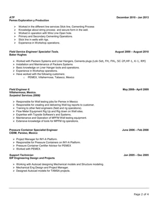 Page 2 of 4
ATP December 2010 - Jan 2013
Pemex Exploration y Production
 Worked in the different line services Slick line, Cementing Process
 Knowledge about string process and secure form in the well.
 Worked in operation with Wire Line Open hole.
 Primary and Secondary Cementing Operations.
 Slick line in wells with rigs.
 Experience in Workshop operations.
Field Service Engineer/ Specialist Tools. August 2009 – August 2010
Baker Hughes
 Worked with Packers Systems and Liner Hangers, Cements plugs (Lok-Set, FH, FHL, SC-2P,HP-1, K-1, RM)
 Installation and Maintenance of Packers Systems
 Basic knowledge on Liner Hanger tools and operations.
 Experience in Workshop operations.
 Have worked with the following customers:
o PEMEX, Villahermosa, Tabasco, Mexico
Field Engineer II. May 2008– April 2009
Villahermosa, Mexico.
Surpetrol Services (2008)
 Responsible for Well testing jobs for Pemex in Mexico
 Responsible for creating and delivering Well log reports to customer.
 Training to other field engineers (field and rig operations).
 Flow Meter Equipment Rig Up and Rig down on Well sites.
 Expertise with Topside Software’s and Systems.
 Maintenance and Operation of MPFM Well testing equipment.
 Extensive knowledge of tools for MPFM rig operations.
Pressure Container Specialist Engineer June 2006 – Feb 2008
CIDIM, Paraiso, Mexico
 Project Manager for INY-A Platform.
 Responsible for Pressure Containers on INY-A Platform.
 Pressure Container Certifier Advisor for PEMEX
 Worked with PEMEX.
Support Technician Jan 2005 – Dec 2005
IDP Engineering Design and Projects
 Working with Autocad designing Mechanical models and Structure modeling.
 Mechanical Eng Design and Project Manager.
 Designed Autocad models for TAMSA projects.
 