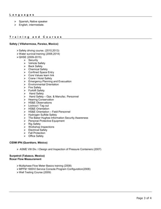 Page 3 of 4
L a n g u a g e s
 Spanish, Native speaker
 English, intermediate.
T r a i n i n g a n d C o u r s e s
Safety ( Villahermosa, Paraiso, Mexico)
Safety driving course. (2010,2013)
Water survival training (2006,2014)
QHSE (2009-2015)
 Security
 Vehicle Safety
 Back Safety
 Chemical Safety
 Confined Space Entry
 Core Values learn link
 Crane / Hoist Safety
 Emergency Planning and Evacuation
 Environmental Orientation
 Fire Safety
 Forklift Safety
 Hand Safety
 Hand Safety – Ops. & Manufac. Personnel
 Hearing Conservation
 HS&E Observations
 Lockout / Tag out
 HS&E Orientation
 HS&E Orientation – Field Personnel
 Hydrogen Sulfide Safety
 The Baker Hughes Information Security Awareness
 Personal Protective Equipment
 Rig Safety
 Workshop Inspections
 Electrical Safety
 Fall Protection
 Office Safety
CIDIM IPN (Querétaro, México)
 ASME VIII Div. I Design and Inspection of Pressure Containers (2007)
Surpetrol (Tabasco, Mexico)
Roxar Flow Measurement
Multiphase Flow Meter Basics training (2008)
MPFM 1900VI Service Console Program Configuration(2008)
Well Testing Course (2009)
 