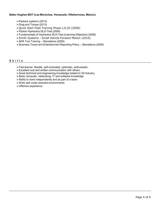 Page 4 of 4
Baker Hughes BOT (Las Morochas, Venezuela; Villahermosa, México)
Packers systems (2013)
Drag and Torque (2013)
Quick Start Field Training Phase I,II,III (2009)
Packer Hydraulics DLO-Test (2009)
Fundamentals of Hydraulics DLO-Test (Learning Objective) (2009)
Smith Systems - Small Vehicle Forward Motion (2010)
AER Tool Training – Standalone (2009)
Business Travel and Entertainment Reporting Policy – Standalone (2009)
S k i l l s
Fast learner, flexible, self-motivated, optimistic, enthusiastic.
Excellent oral and written communication with others.
Good technical and engineering knowledge related to Oil Industry.
Basic computer, networking, IT and software knowledge
Ability to work independently and as part of a team.
Work well under stressful environments.
Offshore experience.
 