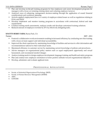 VALANDA GERMAN Resume, Page 2
 Plan and develop on-the-job training programs for line employees and career development programs for
managers with a focus on retaining existing talent and reducing employee turnover
 Analyzed ways of enhancing management decision-making through the application of sound financial
considerations and workforce planning
 Actively applied employment laws to a variety of employee related issues as well as regulations relating to
FLSA and EEOC
 Develop, implement and monitor training programs in accordance with contractual, federal and state
requirements
 Conduct training needs assessments, analyses results and develops customized training solutions.
 Reduced amount of employee overtime by 25% by effectively delegating tasks.
KNOTTS BERRY FARM, Buena Park, CA
Trainer 2007 – 2011
 Fostered a collaborative work environment resulting in increased efficiency by conducting new hire training
with a focus on team support and individual accountability.
 Improved the client experience by maintaining knowledge of facilities and services to offer information and
recommendations tailored to their individual needs.
 Maximized efficiency in customer service by maintaining current knowledge of policies and procedures.
 Advise managers on organizational policy matters such as equal employment opportunity and sexual
harassment, and recommend needed changes
 Analyze training needs to design employee development, language training and health and safety programs
 Plan and conduct new employee orientation to foster positive attitude toward organizational objectives
 Develop, administer and evaluate applicant tests
PRO FE S S IO N AL AFFIL IAT IO N S
 Society of Industrial Organizational Psychology (SIOP)
 Society of Human Resource Management (SHRM)
 AMA
 CONCISE
Manages and implements general human resource duties
Effectively
 
