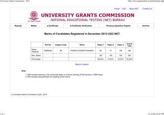 Home UGC About NET Contact Us
Results Marks e-Certificate e-Certificate Verification Previous Question Papers Archive
Marks of Candidates Registered in December 2013 UGC-NET
Roll No Subject Code Name Paper-1 Paper-2 Paper-3
Grand
Total
Marks
Obtained
60880026 88 PRAMOD KUMAR AGARWAL 66 74 106 246
Max. Marks 100 100 150 350
Percentage 66.00% 74.00% 70.67% 70.29%
Back to Search
Note:
999 indicates absence in the concerned paper or incorrect marking of Roll Number in OMR Sheet.1.
666 indicates disqualification for adopting unfair means.2.
© University Grants Commission (UGC), 2014
University Grants Commission - NET http://www.ugcnetonline.in/marksDisplay.php
1 of 1 12/15/2014 4:05 PM
 