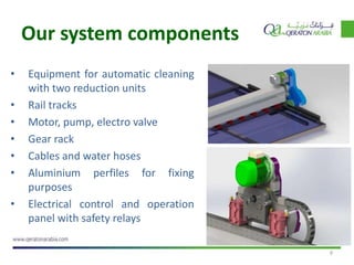 9
• Equipment for automatic cleaning
with two reduction units
• Rail tracks
• Motor, pump, electro valve
• Gear rack
• Cables and water hoses
• Aluminium perfiles for fixing
purposes
• Electrical control and operation
panel with safety relays
Our system components
 