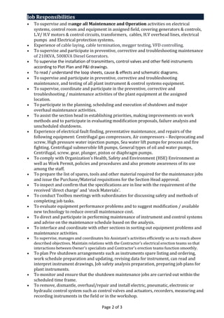 Job Responsibilities
• To supervise and mange all Maintenance and Operation activities on electrical
systems, control room and equipment in assigned field, covering generators & controls,
L.V/ H.V motors & control circuits, transformers, cables, H.V overhead lines, electrical
pumps and Electrical protection systems.
• Experience of cable laying, cable termination, megger testing, VFD controlling.
• To supervise and participate in preventive, corrective and troubleshooting maintenance
of 210KVA, 500KVA Diesel Generators.
• To supervise the installation of transmitters, control valves and other field instruments
according to Plot Plan and P&I drawings.
• To read / understand the loop sheets, cause & effects and schematic diagrams.
• To supervise and participate in preventive, corrective and troubleshooting
maintenance, and testing of all plant instrument & control systems equipment.
• To supervise, coordinate and participate in the preventive, corrective and
troubleshooting / maintenance activities of the plant equipment at the assigned
location.
• To participate in the planning, scheduling and execution of shutdown and major
overhaul maintenance activities.
• To assist the section head in establishing priorities, making improvements on work
methods and to participate in evaluating modification proposals, failure analysis and
unscheduled shutdowns.
• Experience of electrical fault finding, preventative maintenance, and repairs of the
following equipment: Centrifugal gas compressors, Air compressors – Reciprocating and
screw, High pressure water injection pumps, Sea water lift pumps for process and fire
fighting. Centrifugal submersible lift pumps, General types of oil and water pumps,
Centrifugal, screw, gear, plunger, piston or diaphragm pumps.
• To comply with Organization's Health, Safety and Environment (HSE) Environment as
well as Work Permit, policies and procedures and also promote awareness of its use
among the staff.
• To prepare the list of spares, tools and other material required for the maintenance jobs
and issue the Purchase/Material requisitions for the Section Head approval.
• To inspect and confirm that the specifications are in line with the requirement of the
received 'direct charge' and ‘stock Materials’.
• To conduct Toolbox meetings with subordinates for discussing safety and methods of
completing job tasks.
• To evaluate equipment performance problems and to suggest modification / available
new technology to reduce overall maintenance cost.
• To direct and participate in performing maintenance of instrument and control systems
and advise on the maintenance schedule based on the analysis.
• To interface and coordinate with other sections in sorting out equipment problems and
maintenance activities.
• To supervise, manages and coordinates his Assistant's activities efficiently so as to reach above
described objectives. Maintain relations with the Contractor's electrical erection teams so that
interactions between Owner's specialists and Contractor's erection teams function smoothly.
• To plan Pre shutdown arrangements such as instruments spare listing and ordering,
work schedule preparation and updating, revising data for instrument, can read and
interpret instrument drawings, Job safety analysis preparation, preparing job plans for
plant instruments.
• To monitor and ensure that the shutdown maintenance jobs are carried out within the
scheduled time frame.
• To remove, dismantle, overhaul/repair and install electric, pneumatic, electronic or
hydraulic control system such as control valves and actuators, recorders, measuring and
recording instruments in the field or in the workshop.
Page 2 of 3
 