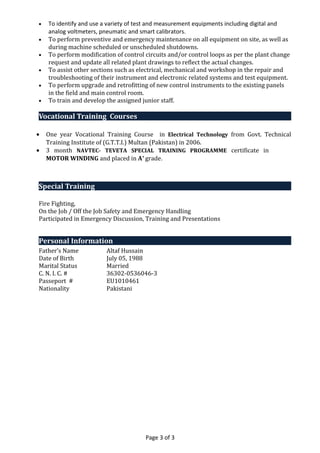 • To identify and use a variety of test and measurement equipments including digital and
analog voltmeters, pneumatic and smart calibrators.
• To perform preventive and emergency maintenance on all equipment on site, as well as
during machine scheduled or unscheduled shutdowns.
• To perform modification of control circuits and/or control loops as per the plant change
request and update all related plant drawings to reflect the actual changes.
• To assist other sections such as electrical, mechanical and workshop in the repair and
troubleshooting of their instrument and electronic related systems and test equipment.
• To perform upgrade and retrofitting of new control instruments to the existing panels
in the field and main control room.
• To train and develop the assigned junior staff.
Vocational Training Courses
• One year Vocational Training Course in Electrical Technology from Govt. Technical
Training Institute of (G.T.T.I.) Multan (Pakistan) in 2006.
• 3 month NAVTEC- TEVETA SPECIAL TRAINING PROGRAMME certificate in
MOTOR WINDING and placed in A+
grade.
Special Training
Fire Fighting,
On the Job / Off the Job Safety and Emergency Handling
Participated in Emergency Discussion, Training and Presentations
Personal Information
Father’s Name Altaf Hussain
Date of Birth July 05, 1988
Marital Status Married
C. N. I. C. # 36302-0536046-3
Passeport # EU1010461
Nationality Pakistani
Page 3 of 3
 