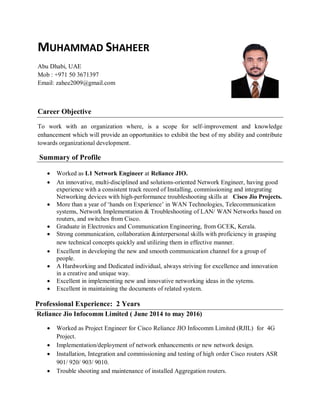 MUHAMMAD SHAHEER
Abu Dhabi, UAE
Mob : +971 50 3671397
Email: zahee2009@gmail.com
Career Objective
To work with an organization where, is a scope for self-improvement and knowledge
enhancement which will provide an opportunities to exhibit the best of my ability and contribute
towards organizational development.
Summary of Profile
 Worked as L1 Network Engineer at Reliance JIO.
 An innovative, multi-disciplined and solutions-oriented Network Engineer, having good
experience with a consistent track record of Installing, commissioning and integrating
Networking devices with high-performance troubleshooting skills at Cisco Jio Projects.
 More than a year of ‘hands on Experience’ in WAN Technologies, Telecommunication
systems, Network Implementation & Troubleshooting of LAN/ WAN Networks based on
routers, and switches from Cisco.
 Graduate in Electronics and Communication Engineering, from GCEK, Kerala.
 Strong communication, collaboration &interpersonal skills with proficiency in grasping
new technical concepts quickly and utilizing them in effective manner.
 Excellent in developing the new and smooth communication channel for a group of
people.
 A Hardworking and Dedicated individual, always striving for excellence and innovation
in a creative and unique way.
 Excellent in implementing new and innovative networking ideas in the sytems.
 Excellent in maintaining the documents of related system.
Professional Experience: 2 Years
Reliance Jio Infocomm Limited ( June 2014 to may 2016)
 Worked as Project Engineer for Cisco Reliance JIO Infocomm Limited (RJIL) for 4G
Project.
 Implementation/deployment of network enhancements or new network design.
 Installation, Integration and commissioning and testing of high order Cisco routers ASR
901/ 920/ 903/ 9010.
 Trouble shooting and maintenance of installed Aggregation routers.
 