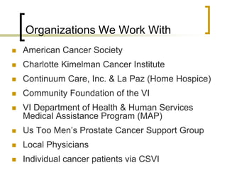 Organizations We Work With
 American Cancer Society
 Charlotte Kimelman Cancer Institute
 Continuum Care, Inc. & La Paz (Home Hospice)
 Community Foundation of the VI
 VI Department of Health & Human Services
Medical Assistance Program (MAP)
 Us Too Men’s Prostate Cancer Support Group
 Local Physicians
 Individual cancer patients via CSVI
 