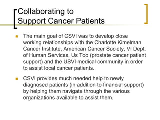Collaborating to
Support Cancer Patients
 The main goal of CSVI was to develop close
working relationships with the Charlotte Kimelman
Cancer Institute, American Cancer Society, VI Dept.
of Human Services, Us Too (prostate cancer patient
support) and the USVI medical community in order
to assist local cancer patients.
 CSVI provides much needed help to newly
diagnosed patients (in addition to financial support)
by helping them navigate through the various
organizations available to assist them.
 